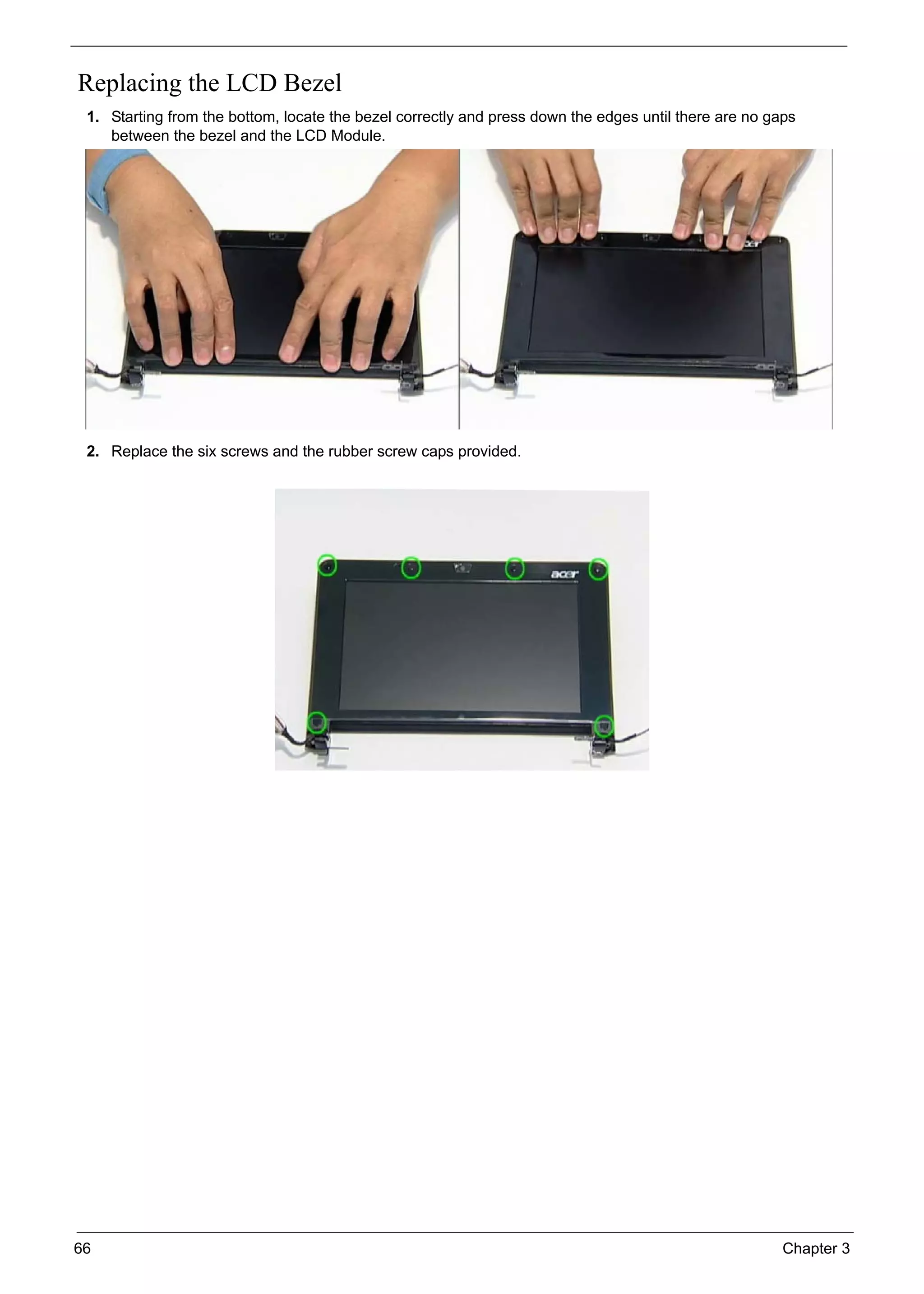 66 Chapter 3
Replacing the LCD Bezel
1. Starting from the bottom, locate the bezel correctly and press down the edges until there are no gaps
between the bezel and the LCD Module.
2. Replace the six screws and the rubber screw caps provided.