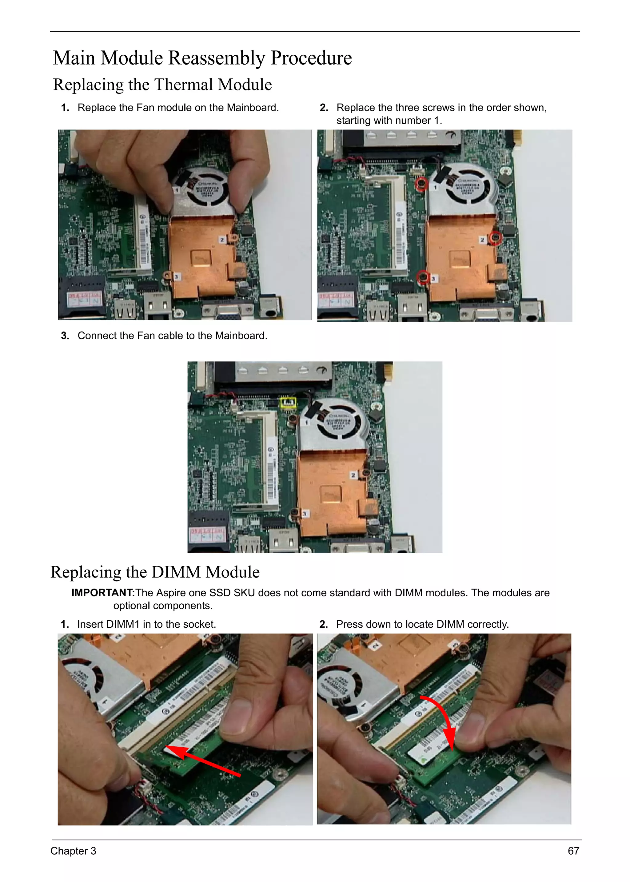 Chapter 3 67
Main Module Reassembly Procedure
Replacing the Thermal Module
Replacing the DIMM Module
IMPORTANT:The Aspire one SSD SKU does not come standard with DIMM modules. The modules are
optional components.
1. Replace the Fan module on the Mainboard. 2. Replace the three screws in the order shown,
starting with number 1.
3. Connect the Fan cable to the Mainboard.
1. Insert DIMM1 in to the socket. 2. Press down to locate DIMM correctly.