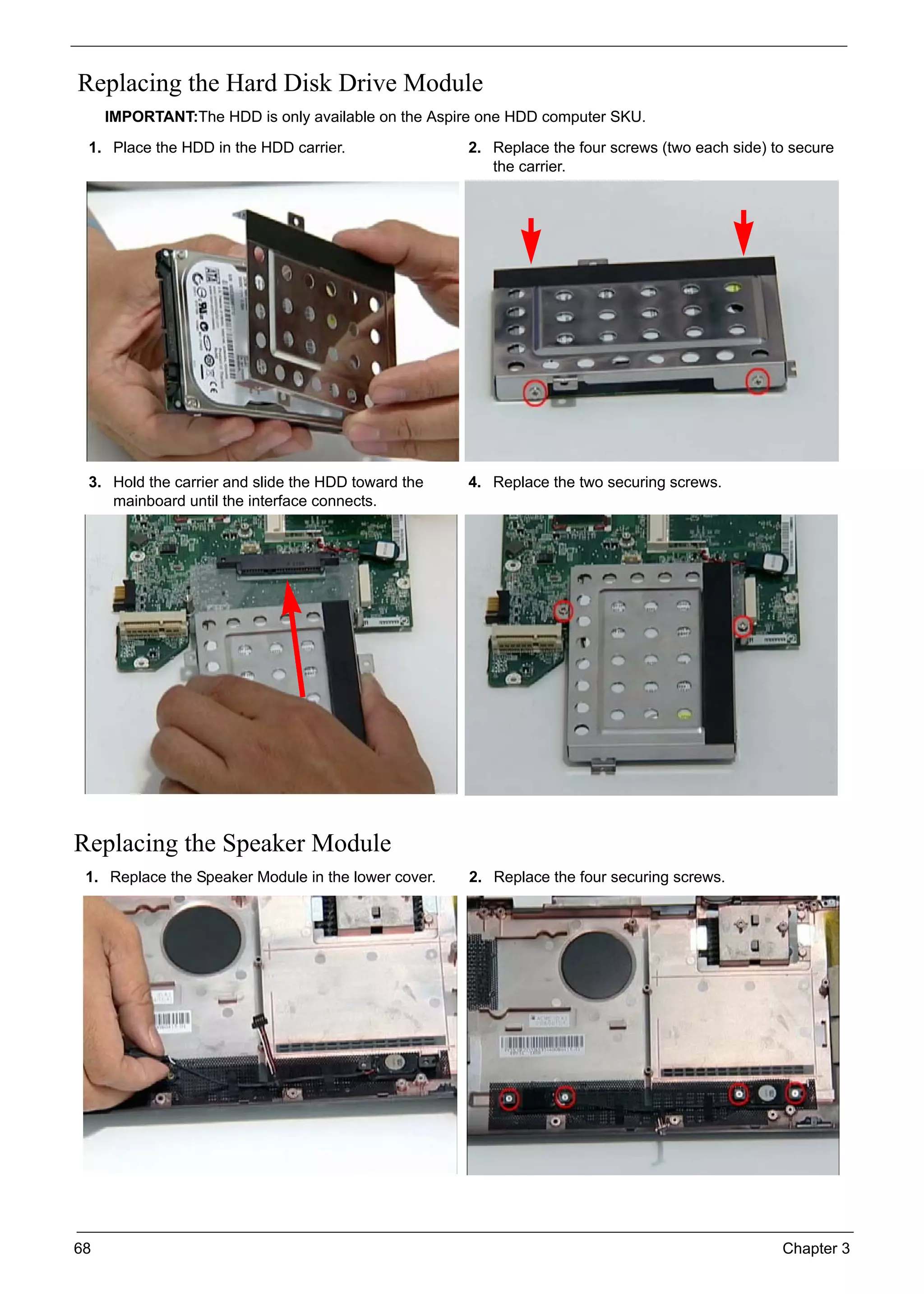 68 Chapter 3
Replacing the Hard Disk Drive Module
IMPORTANT:The HDD is only available on the Aspire one HDD computer SKU.
Replacing the Speaker Module
1. Place the HDD in the HDD carrier. 2. Replace the four screws (two each side) to secure
the carrier.
3. Hold the carrier and slide the HDD toward the
mainboard until the interface connects.
4. Replace the two securing screws.
1. Replace the Speaker Module in the lower cover. 2. Replace the four securing screws.