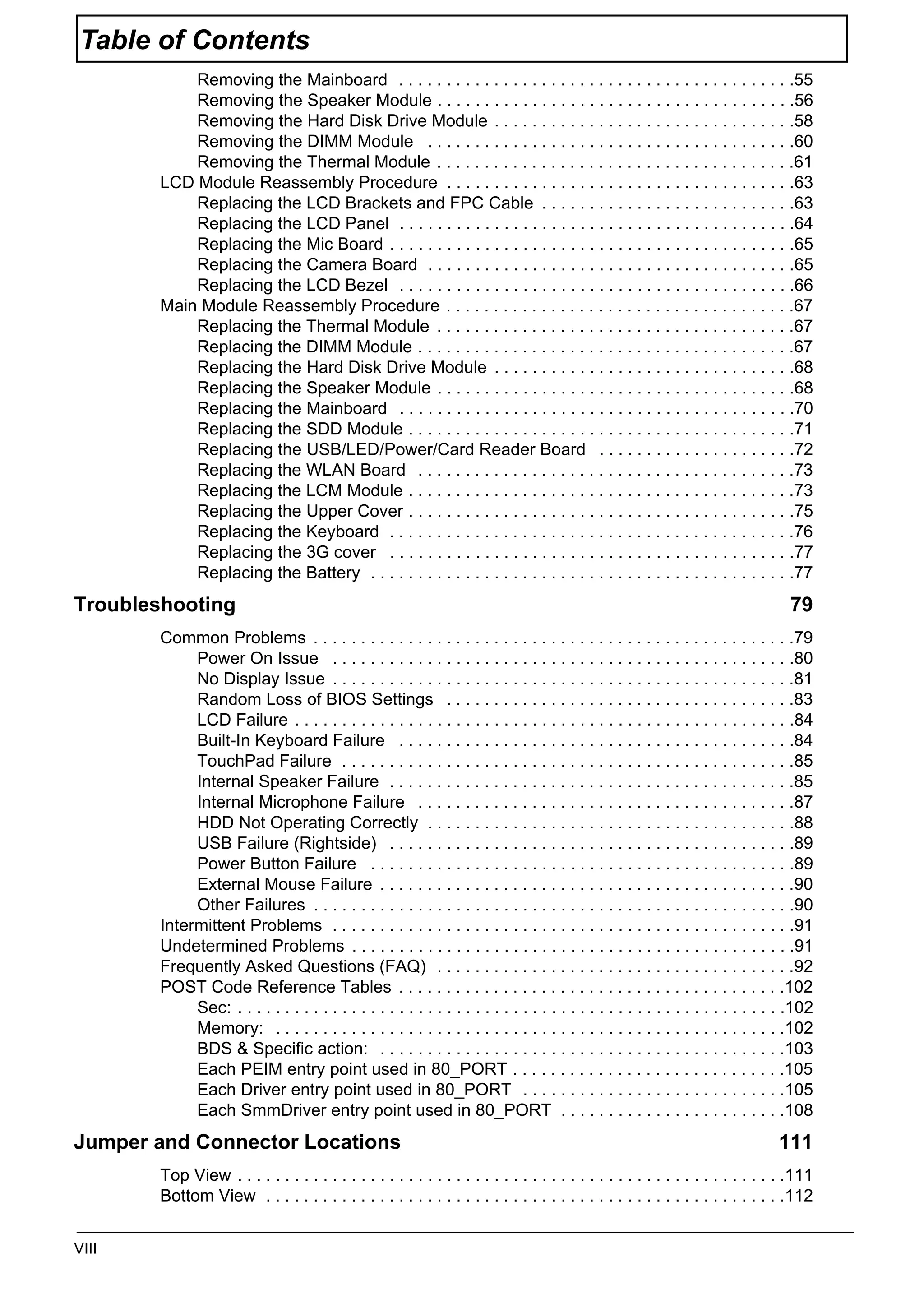 VIII
Table of Contents
Removing the Mainboard . . . . . . . . . . . . . . . . . . . . . . . . . . . . . . . . . . . . . . . . . .55
Removing the Speaker Module . . . . . . . . . . . . . . . . . . . . . . . . . . . . . . . . . . . . . .56
Removing the Hard Disk Drive Module . . . . . . . . . . . . . . . . . . . . . . . . . . . . . . . .58
Removing the DIMM Module . . . . . . . . . . . . . . . . . . . . . . . . . . . . . . . . . . . . . . .60
Removing the Thermal Module . . . . . . . . . . . . . . . . . . . . . . . . . . . . . . . . . . . . . .61
LCD Module Reassembly Procedure . . . . . . . . . . . . . . . . . . . . . . . . . . . . . . . . . . . . .63
Replacing the LCD Brackets and FPC Cable . . . . . . . . . . . . . . . . . . . . . . . . . . .63
Replacing the LCD Panel . . . . . . . . . . . . . . . . . . . . . . . . . . . . . . . . . . . . . . . . . .64
Replacing the Mic Board . . . . . . . . . . . . . . . . . . . . . . . . . . . . . . . . . . . . . . . . . . .65
Replacing the Camera Board . . . . . . . . . . . . . . . . . . . . . . . . . . . . . . . . . . . . . . .65
Replacing the LCD Bezel . . . . . . . . . . . . . . . . . . . . . . . . . . . . . . . . . . . . . . . . . .66
Main Module Reassembly Procedure . . . . . . . . . . . . . . . . . . . . . . . . . . . . . . . . . . . . .67
Replacing the Thermal Module . . . . . . . . . . . . . . . . . . . . . . . . . . . . . . . . . . . . . .67
Replacing the DIMM Module . . . . . . . . . . . . . . . . . . . . . . . . . . . . . . . . . . . . . . . .67
Replacing the Hard Disk Drive Module . . . . . . . . . . . . . . . . . . . . . . . . . . . . . . . .68
Replacing the Speaker Module . . . . . . . . . . . . . . . . . . . . . . . . . . . . . . . . . . . . . .68
Replacing the Mainboard . . . . . . . . . . . . . . . . . . . . . . . . . . . . . . . . . . . . . . . . . .70
Replacing the SDD Module . . . . . . . . . . . . . . . . . . . . . . . . . . . . . . . . . . . . . . . . .71
Replacing the USB/LED/Power/Card Reader Board . . . . . . . . . . . . . . . . . . . . .72
Replacing the WLAN Board . . . . . . . . . . . . . . . . . . . . . . . . . . . . . . . . . . . . . . . .73
Replacing the LCM Module . . . . . . . . . . . . . . . . . . . . . . . . . . . . . . . . . . . . . . . . .73
Replacing the Upper Cover . . . . . . . . . . . . . . . . . . . . . . . . . . . . . . . . . . . . . . . . .75
Replacing the Keyboard . . . . . . . . . . . . . . . . . . . . . . . . . . . . . . . . . . . . . . . . . . .76
Replacing the 3G cover . . . . . . . . . . . . . . . . . . . . . . . . . . . . . . . . . . . . . . . . . . .77
Replacing the Battery . . . . . . . . . . . . . . . . . . . . . . . . . . . . . . . . . . . . . . . . . . . . .77
Troubleshooting 79
Common Problems . . . . . . . . . . . . . . . . . . . . . . . . . . . . . . . . . . . . . . . . . . . . . . . . . . .79
Power On Issue . . . . . . . . . . . . . . . . . . . . . . . . . . . . . . . . . . . . . . . . . . . . . . . . .80
No Display Issue . . . . . . . . . . . . . . . . . . . . . . . . . . . . . . . . . . . . . . . . . . . . . . . . .81
Random Loss of BIOS Settings . . . . . . . . . . . . . . . . . . . . . . . . . . . . . . . . . . . . .83
LCD Failure . . . . . . . . . . . . . . . . . . . . . . . . . . . . . . . . . . . . . . . . . . . . . . . . . . . . .84
Built-In Keyboard Failure . . . . . . . . . . . . . . . . . . . . . . . . . . . . . . . . . . . . . . . . . .84
TouchPad Failure . . . . . . . . . . . . . . . . . . . . . . . . . . . . . . . . . . . . . . . . . . . . . . . .85
Internal Speaker Failure . . . . . . . . . . . . . . . . . . . . . . . . . . . . . . . . . . . . . . . . . . .85
Internal Microphone Failure . . . . . . . . . . . . . . . . . . . . . . . . . . . . . . . . . . . . . . . .87
HDD Not Operating Correctly . . . . . . . . . . . . . . . . . . . . . . . . . . . . . . . . . . . . . . .88
USB Failure (Rightside) . . . . . . . . . . . . . . . . . . . . . . . . . . . . . . . . . . . . . . . . . . .89
Power Button Failure . . . . . . . . . . . . . . . . . . . . . . . . . . . . . . . . . . . . . . . . . . . . .89
External Mouse Failure . . . . . . . . . . . . . . . . . . . . . . . . . . . . . . . . . . . . . . . . . . . .90
Other Failures . . . . . . . . . . . . . . . . . . . . . . . . . . . . . . . . . . . . . . . . . . . . . . . . . . .90
Intermittent Problems . . . . . . . . . . . . . . . . . . . . . . . . . . . . . . . . . . . . . . . . . . . . . . . . .91
Undetermined Problems . . . . . . . . . . . . . . . . . . . . . . . . . . . . . . . . . . . . . . . . . . . . . . .91
Frequently Asked Questions (FAQ) . . . . . . . . . . . . . . . . . . . . . . . . . . . . . . . . . . . . . .92
POST Code Reference Tables . . . . . . . . . . . . . . . . . . . . . . . . . . . . . . . . . . . . . . . . .102
Sec: . . . . . . . . . . . . . . . . . . . . . . . . . . . . . . . . . . . . . . . . . . . . . . . . . . . . . . . . . .102
Memory: . . . . . . . . . . . . . . . . . . . . . . . . . . . . . . . . . . . . . . . . . . . . . . . . . . . . . .102
BDS & Specific action: . . . . . . . . . . . . . . . . . . . . . . . . . . . . . . . . . . . . . . . . . . .103
Each PEIM entry point used in 80_PORT . . . . . . . . . . . . . . . . . . . . . . . . . . . . .105
Each Driver entry point used in 80_PORT . . . . . . . . . . . . . . . . . . . . . . . . . . . .105
Each SmmDriver entry point used in 80_PORT . . . . . . . . . . . . . . . . . . . . . . . .108
Jumper and Connector Locations 111
Top View . . . . . . . . . . . . . . . . . . . . . . . . . . . . . . . . . . . . . . . . . . . . . . . . . . . . . . . . . .111
Bottom View . . . . . . . . . . . . . . . . . . . . . . . . . . . . . . . . . . . . . . . . . . . . . . . . . . . . . . .112