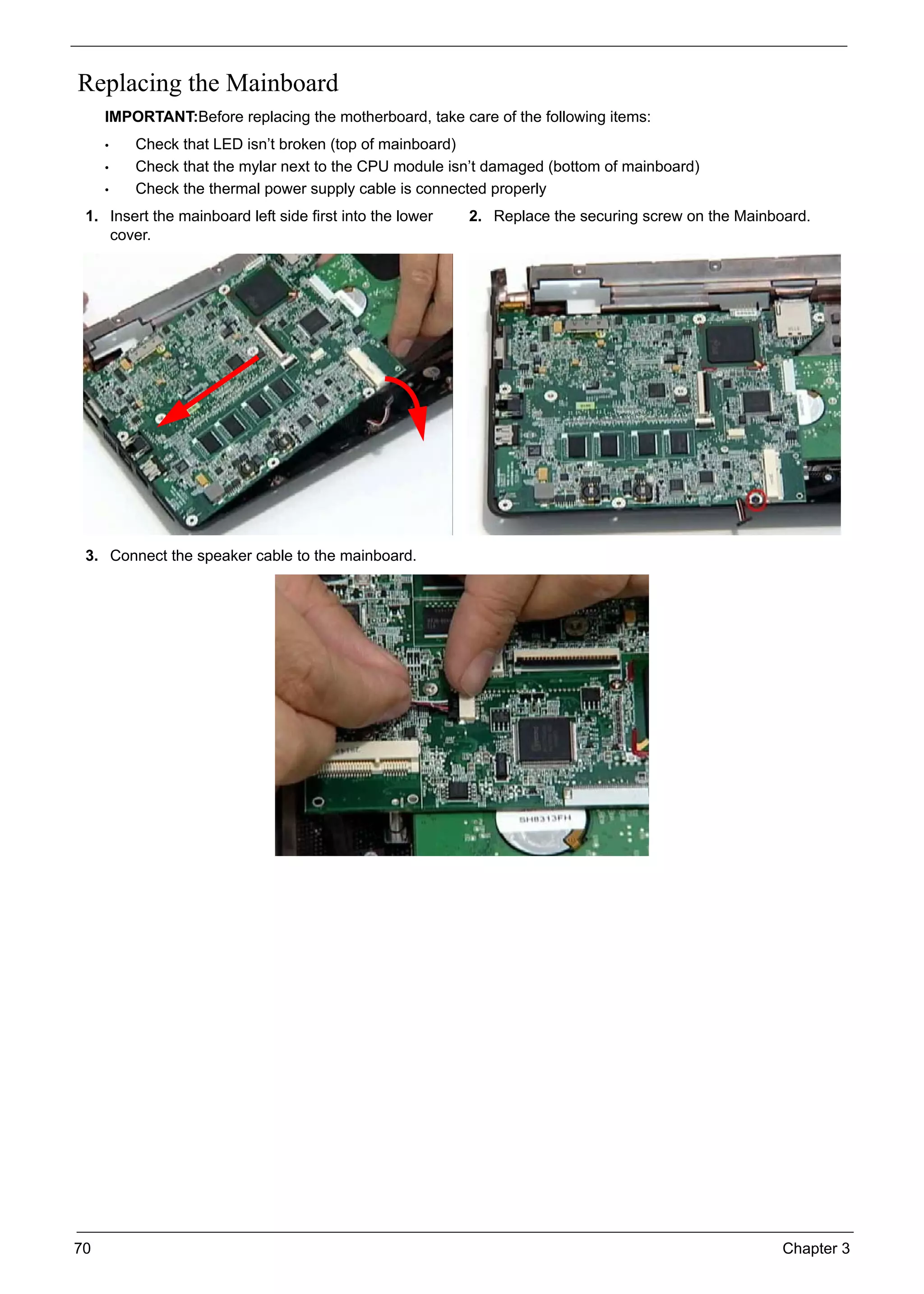 70 Chapter 3
Replacing the Mainboard
IMPORTANT:Before replacing the motherboard, take care of the following items:
• Check that LED isn’t broken (top of mainboard)
• Check that the mylar next to the CPU module isn’t damaged (bottom of mainboard)
• Check the thermal power supply cable is connected properly
1. Insert the mainboard left side first into the lower
cover.
2. Replace the securing screw on the Mainboard.
3. Connect the speaker cable to the mainboard.