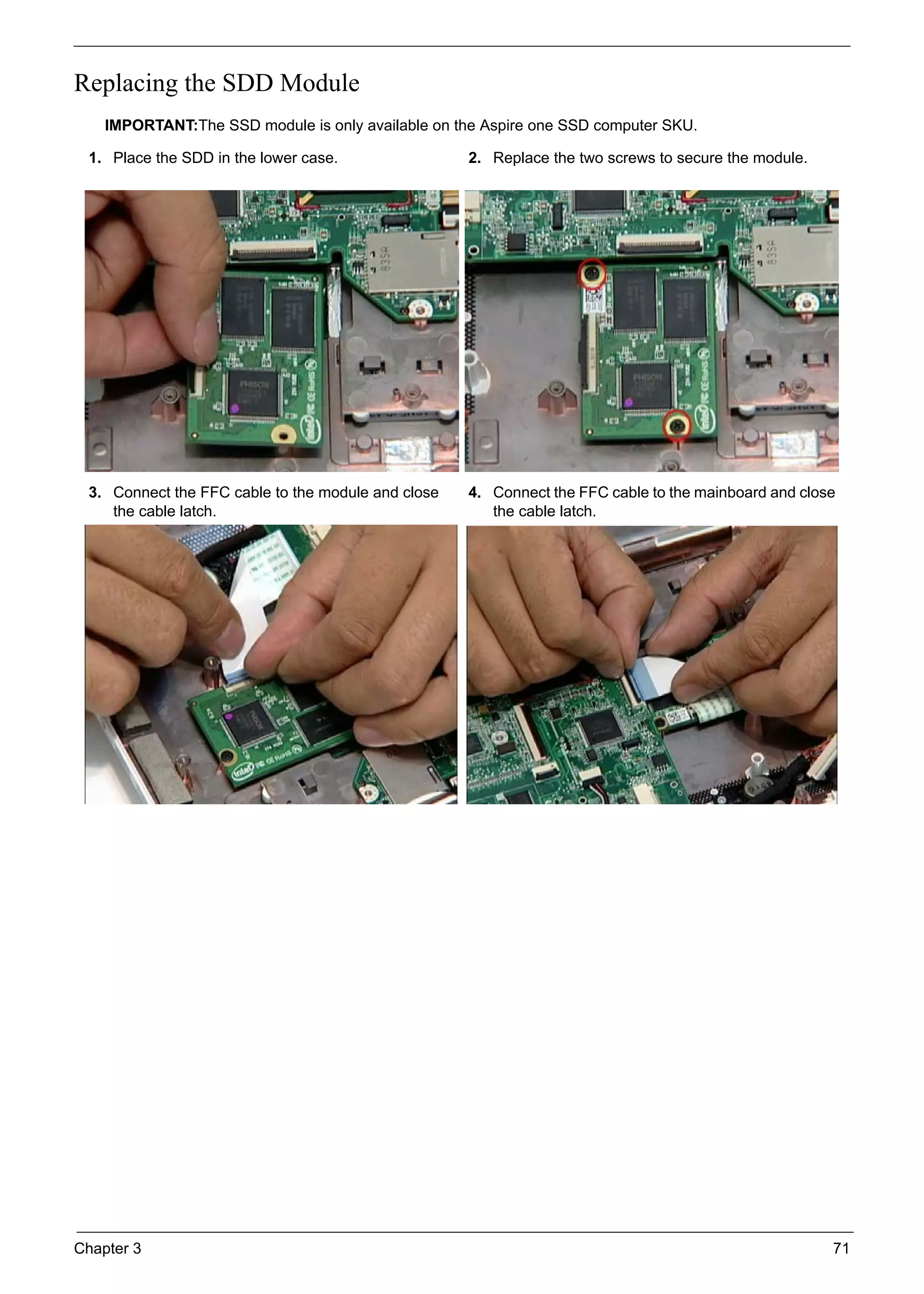 Chapter 3 71
Replacing the SDD Module
IMPORTANT:The SSD module is only available on the Aspire one SSD computer SKU.
1. Place the SDD in the lower case. 2. Replace the two screws to secure the module.
3. Connect the FFC cable to the module and close
the cable latch.
4. Connect the FFC cable to the mainboard and close
the cable latch.