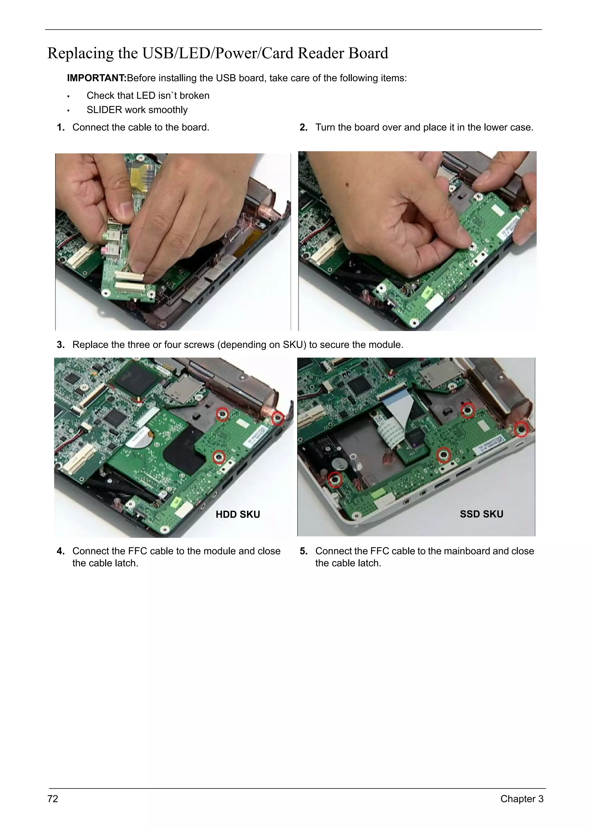72 Chapter 3
Replacing the USB/LED/Power/Card Reader Board
IMPORTANT:Before installing the USB board, take care of the following items:
• Check that LED isn`t broken
• SLIDER work smoothly
1. Connect the cable to the board. 2. Turn the board over and place it in the lower case.
3. Replace the three or four screws (depending on SKU) to secure the module.
4. Connect the FFC cable to the module and close
the cable latch.
5. Connect the FFC cable to the mainboard and close
the cable latch.
HDD SKU SSD SKU