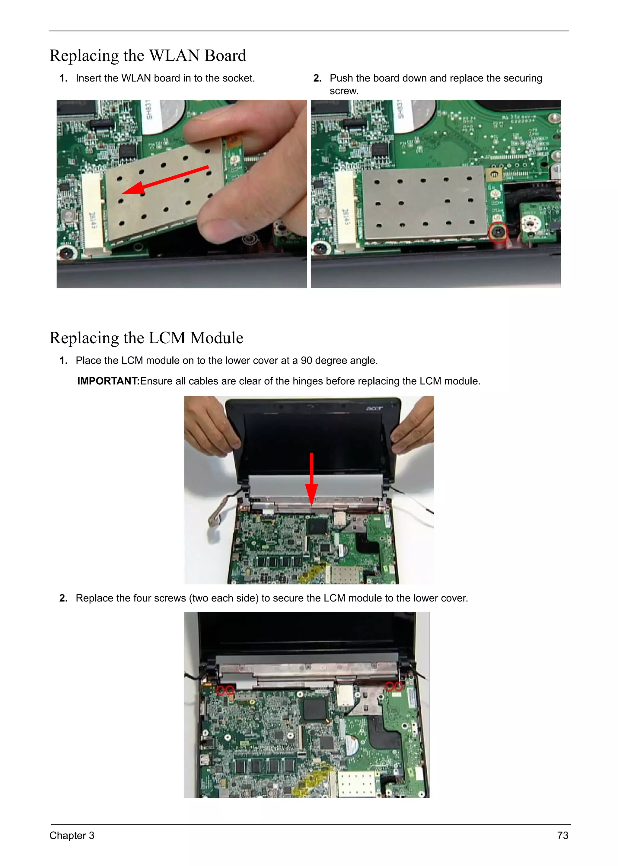 Chapter 3 73
Replacing the WLAN Board
Replacing the LCM Module
1. Insert the WLAN board in to the socket. 2. Push the board down and replace the securing
screw.
1. Place the LCM module on to the lower cover at a 90 degree angle.
IMPORTANT:Ensure all cables are clear of the hinges before replacing the LCM module.
2. Replace the four screws (two each side) to secure the LCM module to the lower cover.