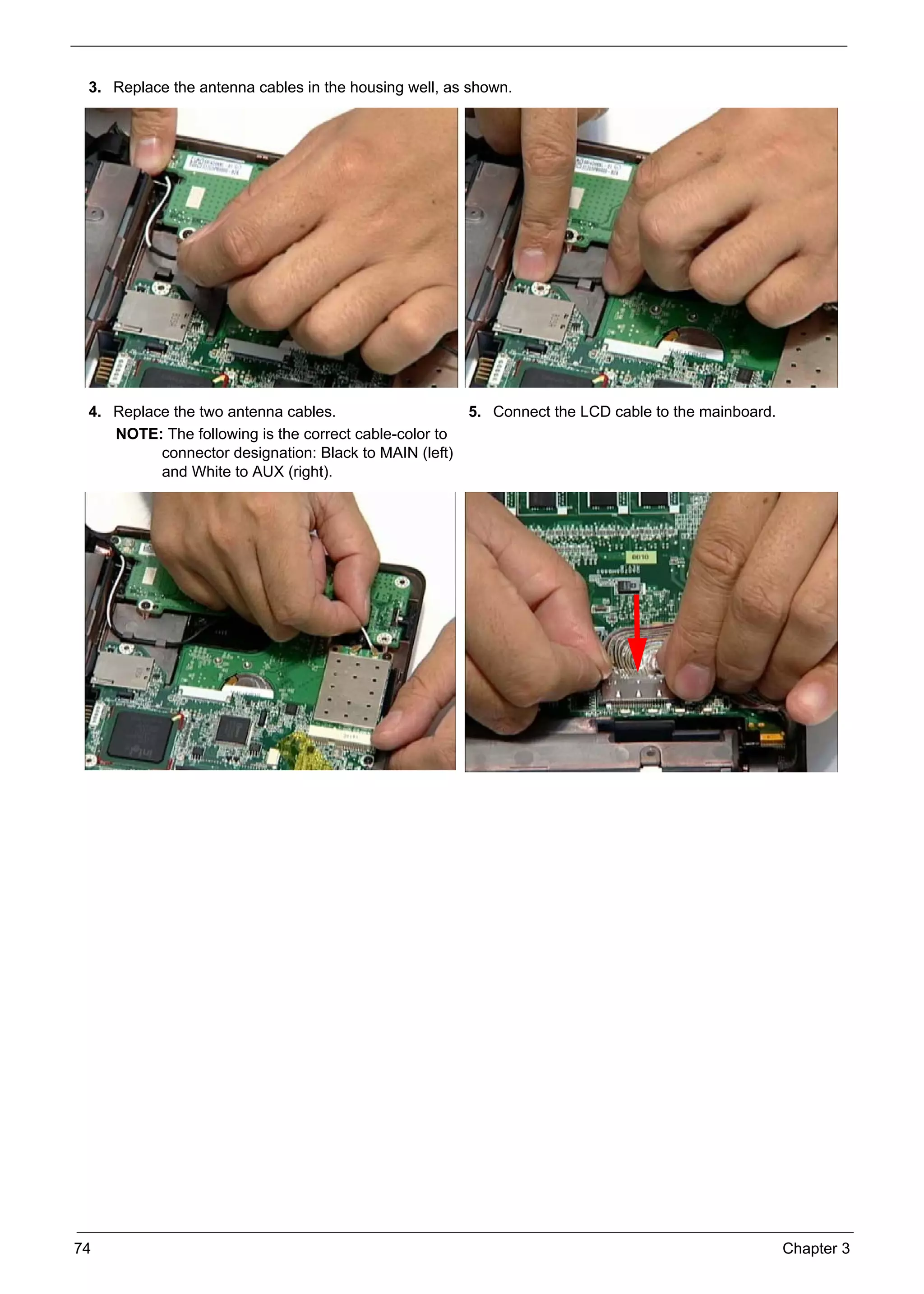 74 Chapter 3
3. Replace the antenna cables in the housing well, as shown.
4. Replace the two antenna cables.
NOTE: The following is the correct cable-color to
connector designation: Black to MAIN (left)
and White to AUX (right).
5. Connect the LCD cable to the mainboard.