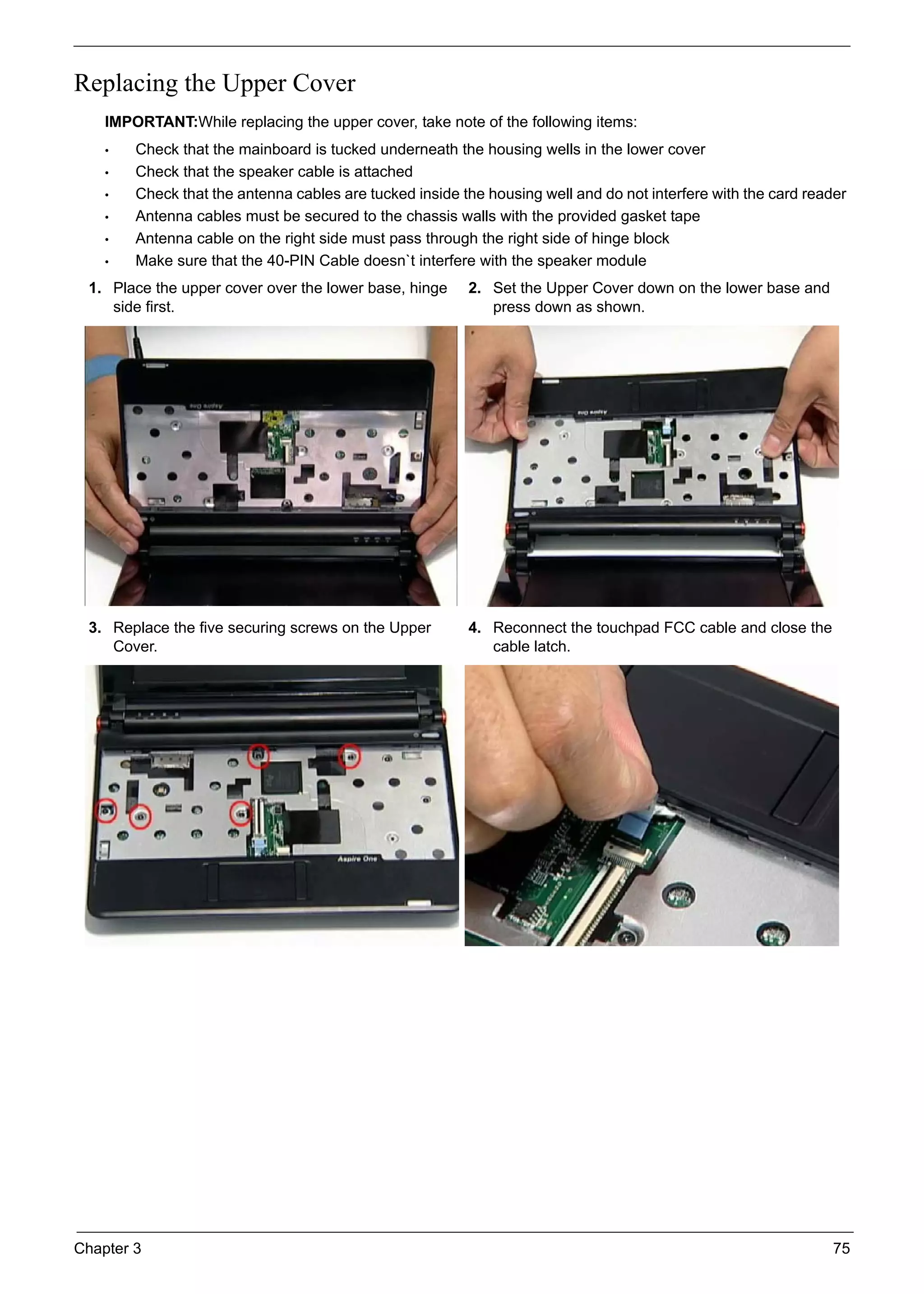 Chapter 3 75
Replacing the Upper Cover
IMPORTANT:While replacing the upper cover, take note of the following items:
• Check that the mainboard is tucked underneath the housing wells in the lower cover
• Check that the speaker cable is attached
• Check that the antenna cables are tucked inside the housing well and do not interfere with the card reader
• Antenna cables must be secured to the chassis walls with the provided gasket tape
• Antenna cable on the right side must pass through the right side of hinge block
• Make sure that the 40-PIN Cable doesn`t interfere with the speaker module
1. Place the upper cover over the lower base, hinge
side first.
2. Set the Upper Cover down on the lower base and
press down as shown.
3. Replace the five securing screws on the Upper
Cover.
4. Reconnect the touchpad FCC cable and close the
cable latch.