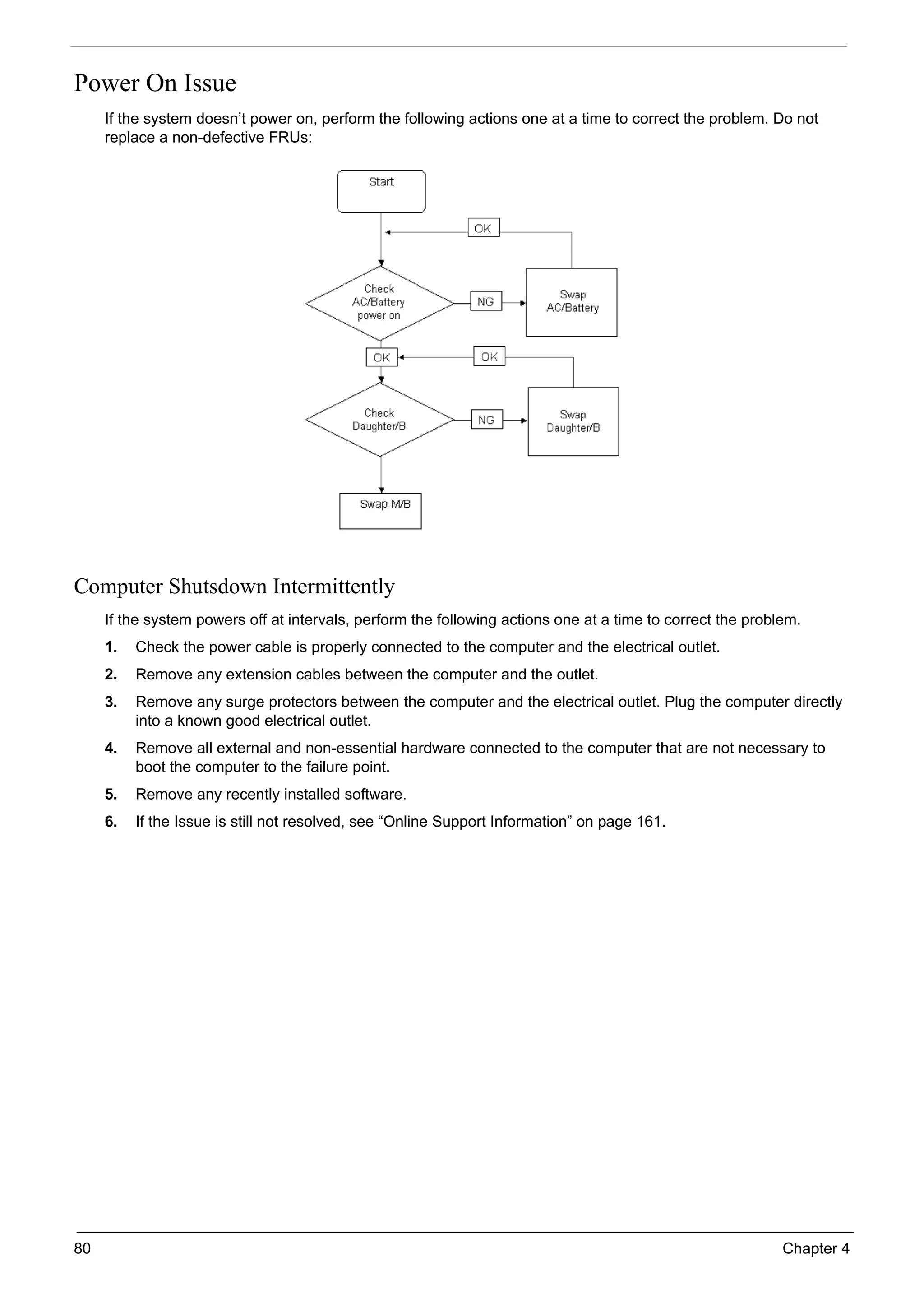 80 Chapter 4
Power On Issue
If the system doesn’t power on, perform the following actions one at a time to correct the problem. Do not
replace a non-defective FRUs:
Computer Shutsdown Intermittently
If the system powers off at intervals, perform the following actions one at a time to correct the problem.
1. Check the power cable is properly connected to the computer and the electrical outlet.
2. Remove any extension cables between the computer and the outlet.
3. Remove any surge protectors between the computer and the electrical outlet. Plug the computer directly
into a known good electrical outlet.
4. Remove all external and non-essential hardware connected to the computer that are not necessary to
boot the computer to the failure point.
5. Remove any recently installed software.
6. If the Issue is still not resolved, see “Online Support Information” on page 161.