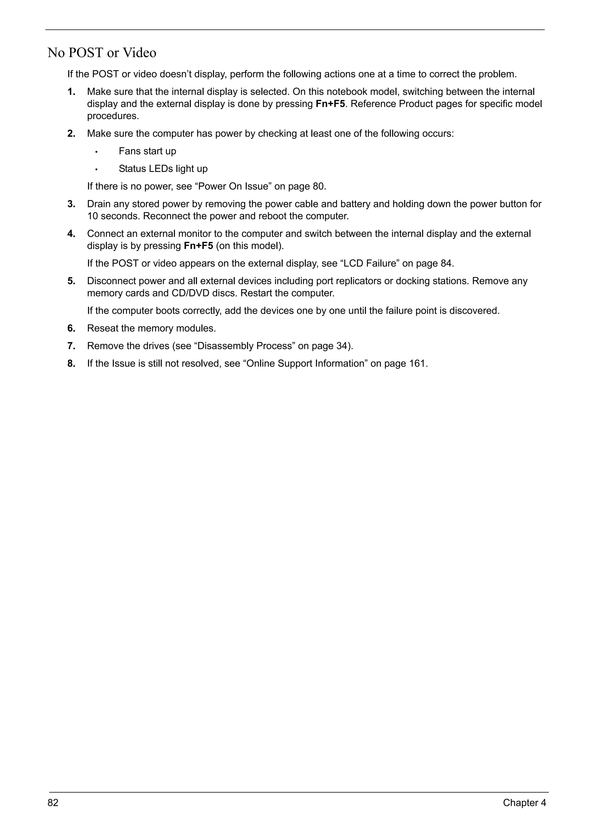82 Chapter 4
No POST or Video
If the POST or video doesn’t display, perform the following actions one at a time to correct the problem.
1. Make sure that the internal display is selected. On this notebook model, switching between the internal
display and the external display is done by pressing Fn+F5. Reference Product pages for specific model
procedures.
2. Make sure the computer has power by checking at least one of the following occurs:
• Fans start up
• Status LEDs light up
If there is no power, see “Power On Issue” on page 80.
3. Drain any stored power by removing the power cable and battery and holding down the power button for
10 seconds. Reconnect the power and reboot the computer.
4. Connect an external monitor to the computer and switch between the internal display and the external
display is by pressing Fn+F5 (on this model).
If the POST or video appears on the external display, see “LCD Failure” on page 84.
5. Disconnect power and all external devices including port replicators or docking stations. Remove any
memory cards and CD/DVD discs. Restart the computer.
If the computer boots correctly, add the devices one by one until the failure point is discovered.
6. Reseat the memory modules.
7. Remove the drives (see “Disassembly Process” on page 34).
8. If the Issue is still not resolved, see “Online Support Information” on page 161.
