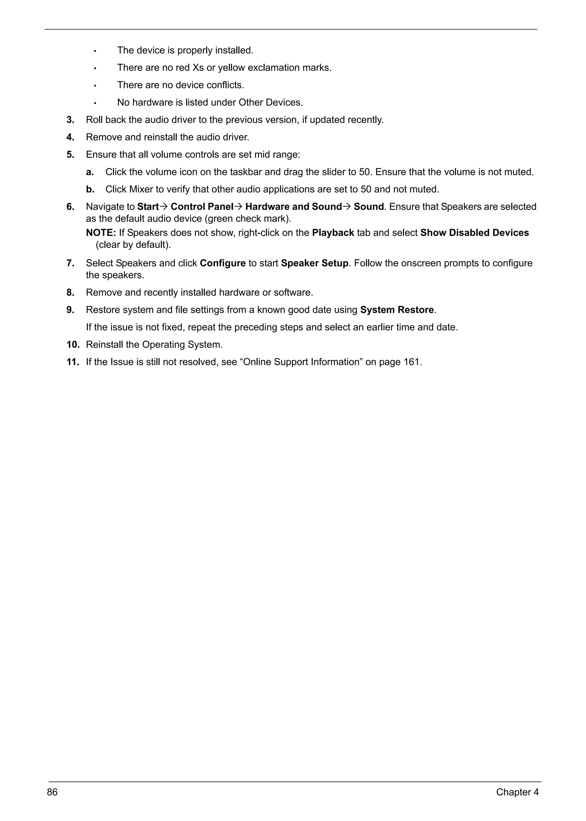 86 Chapter 4
• The device is properly installed.
• There are no red Xs or yellow exclamation marks.
• There are no device conflicts.
• No hardware is listed under Other Devices.
3. Roll back the audio driver to the previous version, if updated recently.
4. Remove and reinstall the audio driver.
5. Ensure that all volume controls are set mid range:
a. Click the volume icon on the taskbar and drag the slider to 50. Ensure that the volume is not muted.
b. Click Mixer to verify that other audio applications are set to 50 and not muted.
6. Navigate to Start Control Panel Hardware and Sound Sound. Ensure that Speakers are selected
as the default audio device (green check mark).
NOTE: If Speakers does not show, right-click on the Playback tab and select Show Disabled Devices
(clear by default).
7. Select Speakers and click Configure to start Speaker Setup. Follow the onscreen prompts to configure
the speakers.
8. Remove and recently installed hardware or software.
9. Restore system and file settings from a known good date using System Restore.
If the issue is not fixed, repeat the preceding steps and select an earlier time and date.
10. Reinstall the Operating System.
11. If the Issue is still not resolved, see “Online Support Information” on page 161.