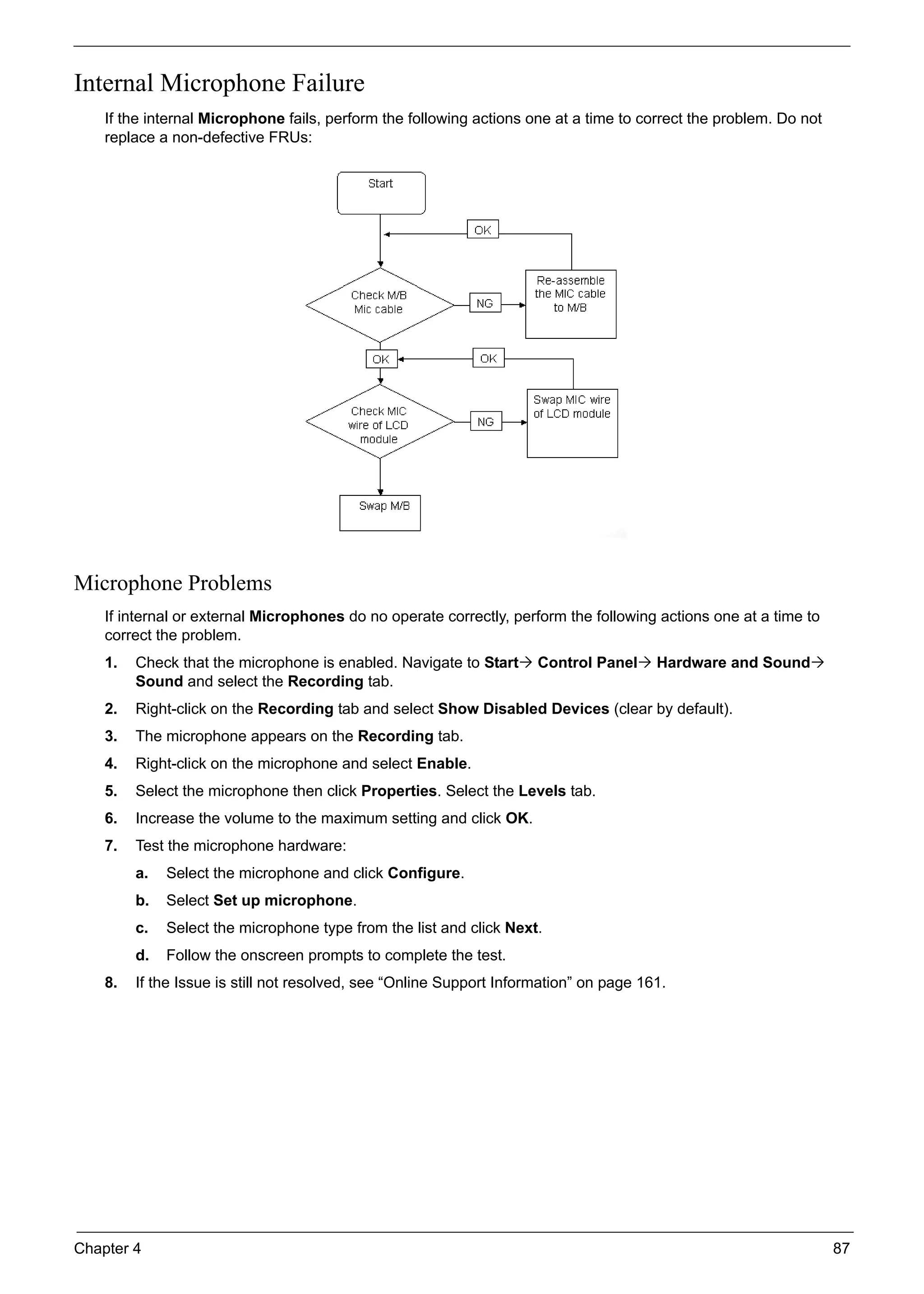 Chapter 4 87
Internal Microphone Failure
If the internal Microphone fails, perform the following actions one at a time to correct the problem. Do not
replace a non-defective FRUs:
Microphone Problems
If internal or external Microphones do no operate correctly, perform the following actions one at a time to
correct the problem.
1. Check that the microphone is enabled. Navigate to Start Control Panel Hardware and Sound
Sound and select the Recording tab.
2. Right-click on the Recording tab and select Show Disabled Devices (clear by default).
3. The microphone appears on the Recording tab.
4. Right-click on the microphone and select Enable.
5. Select the microphone then click Properties. Select the Levels tab.
6. Increase the volume to the maximum setting and click OK.
7. Test the microphone hardware:
a. Select the microphone and click Configure.
b. Select Set up microphone.
c. Select the microphone type from the list and click Next.
d. Follow the onscreen prompts to complete the test.
8. If the Issue is still not resolved, see “Online Support Information” on page 161.