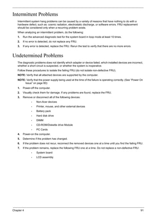 Chapter 4 91
Intermittent Problems
Intermittent system hang problems can be caused by a variety of reasons that have nothing to do with a
hardware defect, such as: cosmic radiation, electrostatic discharge, or software errors. FRU replacement
should be considered only when a recurring problem exists.
When analyzing an intermittent problem, do the following:
1. Run the advanced diagnostic test for the system board in loop mode at least 10 times.
2. If no error is detected, do not replace any FRU.
3. If any error is detected, replace the FRU. Rerun the test to verify that there are no more errors.
Undetermined Problems
The diagnostic problems does not identify which adapter or device failed, which installed devices are incorrect,
whether a short circuit is suspected, or whether the system is inoperative.
Follow these procedures to isolate the failing FRU (do not isolate non-defective FRU).
NOTE: Verify that all attached devices are supported by the computer.
NOTE: Verify that the power supply being used at the time of the failure is operating correctly. (See “Power On
Issue” on page 80):
1. Power-off the computer.
2. Visually check them for damage. If any problems are found, replace the FRU.
3. Remove or disconnect all of the following devices:
• Non-Acer devices
• Printer, mouse, and other external devices
• Battery pack
• Hard disk drive
• DIMM
• CD-ROM/Diskette drive Module
• PC Cards
4. Power-on the computer.
5. Determine if the problem has changed.
6. If the problem does not recur, reconnect the removed devices one at a time until you find the failing FRU.
7. If the problem remains, replace the following FRU one at a time. Do not replace a non-defective FRU:
• System board
• LCD assembly
 