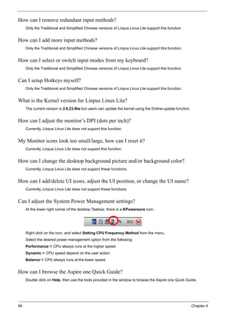 94 Chapter 4
How can I remove redundant input methods?
Only the Traditional and Simplified Chinese versions of Linpus Linux Lite support this function.
How can I add more input methods?
Only the Traditional and Simplified Chinese versions of Linpus Linux Lite support this function.
How can I select or switch input modes from my keyboard?
Only the Traditional and Simplified Chinese versions of Linpus Linux Lite support this function.
Can I setup Hotkeys myself?
Only the Traditional and Simplified Chinese versions of Linpus Linux Lite support this function.
What is the Kernel version for Linpus Linux Lite?
The current version is 2.6.23.9lw but users can update the kernel using the Online-update function.
How can I adjust the monitor’s DPI (dots per inch)?
Currently, Linpus Linux Lite does not support this function.
My Monitor icons look too small/large, how can I reset it?
Currently, Linpus Linux Lite does not support this function.
How can I change the desktop background picture and/or background color?
Currently, Linpus Linux Lite does not support these functions.
How can I add/delete UI icons, adjust the UI position, or change the UI name?
Currently, Linpus Linux Lite does not support these functions.
Can I adjust the System Power Management settings?
At the lower right corner of the desktop Taskbar, there is a KPowersave icon.
Right click on the icon, and select Setting CPU Frequency Method from the menu.
Select the desired power management option from the following:
Performance CPU always runs at the higher speed.
Dynamic CPU speed depend on the user action.
Balance CPU always runs at the lower speed.
How can I browse the Aspire one Quick Guide?
Double click on Help, then use the tools provided in the window to browse the Aspire one Quick Guide.
 