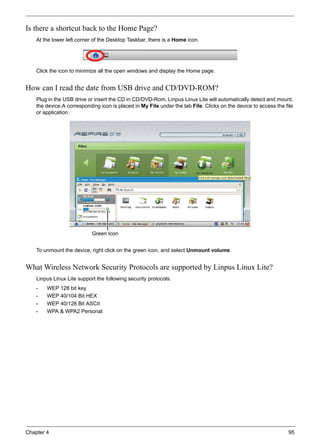 Chapter 4 95
Is there a shortcut back to the Home Page?
At the lower left corner of the Desktop Taskbar, there is a Home icon.
Click the icon to minimize all the open windows and display the Home page.
How can I read the date from USB drive and CD/DVD-ROM?
Plug in the USB drive or insert the CD in CD/DVD-Rom, Linpus Linux Lite will automatically detect and mount.
the device.A corresponding icon is placed in My File under the tab File. Clicks on the device to access the file
or application.
To unmount the device, right click on the green icon, and select Unmount volume.
What Wireless Network Security Protocols are supported by Linpus Linux Lite?
Linpus Linux Lite support the following security protocols:
• WEP 128 bit key
• WEP 40/104 Bit HEX
• WEP 40/128 Bit ASCII
• WPA & WPA2 Personal
Green Icon
 