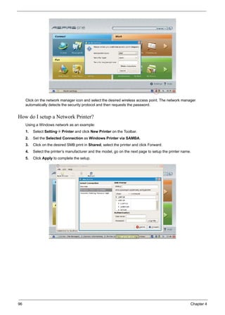 96 Chapter 4
Click on the network manager icon and select the desired wireless access point. The network manager
automatically detects the security protocol and then requests the password.
How do I setup a Network Printer?
Using a Windows network as an example:
1. Select Setting Printer and click New Printer on the Toolbar.
2. Set the Selected Connection as Windows Printer via SAMBA.
3. Click on the desired SMB print in Shared, select the printer and click Forward.
4. Select the printer’s manufacturer and the model, go on the next page to setup the printer name.
5. Click Apply to complete the setup.
 