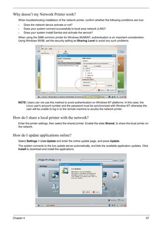 Chapter 4 97
Why doesn’t my Network Printer work?
When troubleshooting installation of the network printer, confirm whether the following conditions are true:
• Does the network device activate or not?
• Does your system connect successfully to local area network (LAN)?
• Does your system install Samba and activate the service?
When using the SMB common printer for Windows 95/98/NT, authentication is an important consideration.
Using Windows 95/98, set the security setting as Sharing Level to avoid any such problems.
NOTE: Users can not use this method to avoid authentication on Windows NT platforms. In this case, the
Linux user's account number and the password must be synchronized with Window NT otherwise the
user will be unable to log in to the remote machine to access the network printer.
How do I share a local printer with the network?
Enter the printer settings, then select the shared printer. Enable the state Shared, to share the local printer on
the network.
How do I update applications online?
Select Settings Live Update and enter the online update page, and press Update.
The system connects to the live update server automatically, and lists the available application updates. Click
Install to download and install the applications.
 