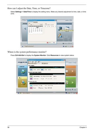 98 Chapter 4
How can I adjust the Date, Time, or Timezone?
Select Settings Date/Time to display the setting menu. Make any desired adjustment to time, date, or time
zone.
Where is the system performance monitor?
Press Ctrl+Alt+Del to display the System Monitor. Click Resources to view system status.
 