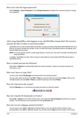 100 Chapter 4
How can I reset the logon password?
Select Settings User & Password. Click Change Password and follow the onscreen prompts to change
your password.
After using OpenOffice what happens to my old MS Office format files? Do I need to
recreate the files? Is there a conversion utility?
OpenOffice can not only read MS Office format files, but also save files as MS Office 95/97/2000/XP format so
there is no need to recreate the old files. In fact, for older file formats, OpenOffice performs excellently, even
with MS Office 95 documents.
NOTE: If your documents contain complex page layouts or macros you may wish to consider recreating them
using OpenOffice.
In addition, OpenOffice provides a file conversion wizard able to convert original MS Office file formats to
OpenOffice format.
How to install and start the Webcam?
Select Fun Webcam to automatically detect the camera hardware. Follow the onscreen prompts and
instruction on use.
How can I move or copy files?
To move a file, select File Manager and drag the file to the intended location.
To copy a file, select the file and click Edit Copy (or press the right key and choose Copy). Move to the
intended location and click Edit Paste (or press the right key and choose Paste).
How do I shut-down the system?
Click the Standby icon in the task bar and select shut-down to close the system.
How do I transfer IE bookmarks to Firefox?
Select File Import on the Firefox function menu, then select the Internet Explorer bookmark you want to
transfer. The IE bookmark can be accessed from the my favorite area.
How do I revisit webpages stored in Firefox?
You can open or tow .html or .htm files to Firefox directly, or you can set the Firefox window to open
automatically to tow .html or .htm files directly. You can also use the Open document option in the menus.
 