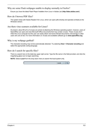 Chapter 4 101
Why are some Flash webpages unable to display normally in Firefox?
Ensure you have the latest Flash Player Installers from Linux in Adobe Lab (http://labs.adobe.com/).
How do I browse PDF files?
The system ships with Adobe Reader 8 for Linux, which can open pdfs directly and operates similarly to the
Windows version.
Are there virus scanners available for Linux?
At present, about 99.xx% of viruses are aimed at attacking the Windows operating system, however, users of
OpenOffice can open and view Microsoft Office documents that may contain viruses. These viruses don’t
infect the Linux computer but the user can easily attach and send infected documents unknowingly to other
users who are at risk. For more information on viruses and available software go to www.openoffice.org.
Why is my webpage garbled?
The character encoding may not be automatically detected. Try selecting View Character encoding and
select the appropriate coding language.
How do I search for specific files?
There is a search bar on the desk-top upper right corner. Type the file name in the field provided, and click the
magnifying glass icon to begin searching.
NOTE: Select Local from the drop down menu to search the local system only.
 