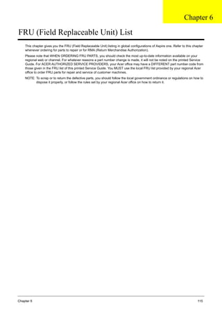 Chapter 6 115
FRU (Field Replaceable Unit) List
This chapter gives you the FRU (Field Replaceable Unit) listing in global configurations of Aspire one. Refer to this chapter
whenever ordering for parts to repair or for RMA (Return Merchandise Authorization).
Please note that WHEN ORDERING FRU PARTS, you should check the most up-to-date information available on your
regional web or channel. For whatever reasons a part number change is made, it will not be noted on the printed Service
Guide. For ACER AUTHORIZED SERVICE PROVIDERS, your Acer office may have a DIFFERENT part number code from
those given in the FRU list of this printed Service Guide. You MUST use the local FRU list provided by your regional Acer
office to order FRU parts for repair and service of customer machines.
NOTE: To scrap or to return the defective parts, you should follow the local government ordinance or regulations on how to
dispose it properly, or follow the rules set by your regional Acer office on how to return it.
Chapter 6
 