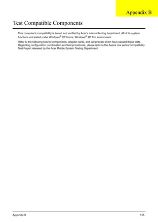 Appendix B 155
Test Compatible Components
This computer’s compatibility is tested and verified by Acer’s internal testing department. All of its system
functions are tested under Windows®
XP Home, Windows®
XP Pro environment.
Refer to the following lists for components, adapter cards, and peripherals which have passed these tests.
Regarding configuration, combination and test procedures, please refer to the Aspire one series Compatibility
Test Report released by the Acer Mobile System Testing Department.
Appendix B
 