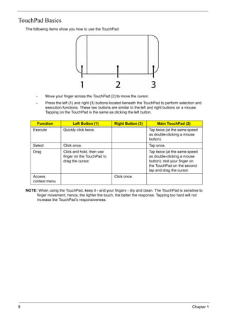 8 Chapter 1
TouchPad Basics
The following items show you how to use the TouchPad:
• Move your finger across the TouchPad (2) to move the cursor.
• Press the left (1) and right (3) buttons located beneath the TouchPad to perform selection and
execution functions. These two buttons are similar to the left and right buttons on a mouse.
Tapping on the TouchPad is the same as clicking the left button.
NOTE: When using the TouchPad, keep it - and your fingers - dry and clean. The TouchPad is sensitive to
finger movement; hence, the lighter the touch, the better the response. Tapping too hard will not
increase the TouchPad’s responsiveness.
Function Left Button (1) Right Button (3) Main TouchPad (2)
Execute Quickly click twice. Tap twice (at the same speed
as double-clicking a mouse
button).
Select Click once. Tap once.
Drag Click and hold, then use
finger on the TouchPad to
drag the cursor.
Tap twice (at the same speed
as double-clicking a mouse
button); rest your finger on
the TouchPad on the second
tap and drag the cursor.
Access
context menu
Click once.
 