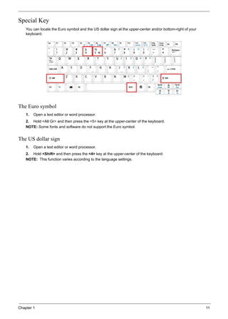 Chapter 1 11
Special Key
You can locate the Euro symbol and the US dollar sign at the upper-center and/or bottom-right of your
keyboard.
The Euro symbol
1. Open a text editor or word processor.
2. Hold <Alt Gr> and then press the <5> key at the upper-center of the keyboard.
NOTE: Some fonts and software do not support the Euro symbol.
The US dollar sign
1. Open a text editor or word processor.
2. Hold <Shift> and then press the <4> key at the upper-center of the keyboard.
NOTE: This function varies according to the language settings.
 