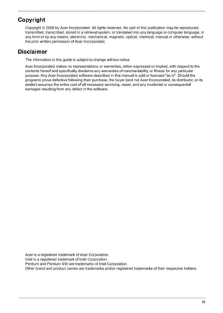 III
Copyright
Copyright © 2008 by Acer Incorporated. All rights reserved. No part of this publication may be reproduced,
transmitted, transcribed, stored in a retrieval system, or translated into any language or computer language, in
any form or by any means, electronic, mechanical, magnetic, optical, chemical, manual or otherwise, without
the prior written permission of Acer Incorporated.
Disclaimer
The information in this guide is subject to change without notice.
Acer Incorporated makes no representations or warranties, either expressed or implied, with respect to the
contents hereof and specifically disclaims any warranties of merchantability or fitness for any particular
purpose. Any Acer Incorporated software described in this manual is sold or licensed "as is". Should the
programs prove defective following their purchase, the buyer (and not Acer Incorporated, its distributor, or its
dealer) assumes the entire cost of all necessary servicing, repair, and any incidental or consequential
damages resulting from any defect in the software.
Acer is a registered trademark of Acer Corporation.
Intel is a registered trademark of Intel Corporation.
Pentium and Pentium II/III are trademarks of Intel Corporation.
Other brand and product names are trademarks and/or registered trademarks of their respective holders.
 