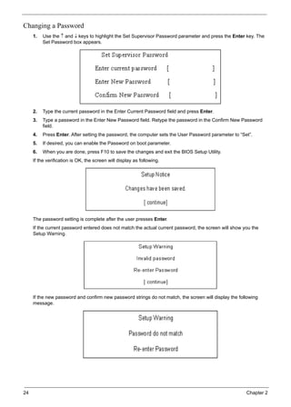 24 Chapter 2
Changing a Password
1. Use the ↑ and ↓ keys to highlight the Set Supervisor Password parameter and press the Enter key. The
Set Password box appears.
2. Type the current password in the Enter Current Password field and press Enter.
3. Type a password in the Enter New Password field. Retype the password in the Confirm New Password
field.
4. Press Enter. After setting the password, the computer sets the User Password parameter to “Set”.
5. If desired, you can enable the Password on boot parameter.
6. When you are done, press F10 to save the changes and exit the BIOS Setup Utility.
If the verification is OK, the screen will display as following.
The password setting is complete after the user presses Enter.
If the current password entered does not match the actual current password, the screen will show you the
Setup Warning.
If the new password and confirm new password strings do not match, the screen will display the following
message.
 