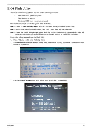 Chapter 2 27
BIOS Flash Utility
The BIOS flash memory update is required for the following conditions:
• New versions of system programs
• New features or options
• Restore a BIOS when it becomes corrupted.
Use the Phlash utility to update the system BIOS flash ROM.
NOTE: Create a Crisis Recovery Media (such as USB HDD) before you use the Phlash utility.
NOTE: Do not install memory-related drivers (XMS, EMS, DPMI) when you use the Phlash.
NOTE: Please use the AC adaptor power supply when you run the Phlash utility. If the battery pack does not
contain enough power to finish BIOS flash, the system will not boot as the BIOS is not loaded.
Perform the following steps to use the Flash Utility:
1. Press F2 during boot to enter the Setup Menu.
2. Select Boot Menu to modify the boot priority order, for example, if using USB HDD to Update BIOS, move
USB HDD to position 1.
3. Execute the IFLASH.BAT batch file to update BIOS (Read xxxxx.fd to Memory).
 