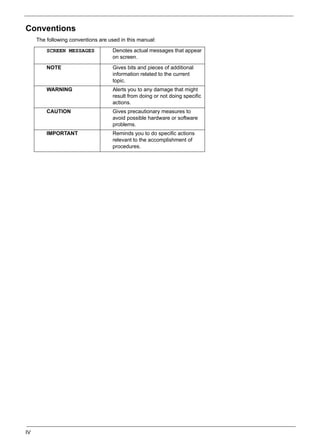 IV
Conventions
The following conventions are used in this manual:
SCREEN MESSAGES Denotes actual messages that appear
on screen.
NOTE Gives bits and pieces of additional
information related to the current
topic.
WARNING Alerts you to any damage that might
result from doing or not doing specific
actions.
CAUTION Gives precautionary measures to
avoid possible hardware or software
problems.
IMPORTANT Reminds you to do specific actions
relevant to the accomplishment of
procedures.
 