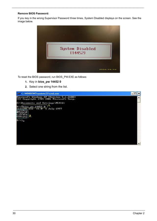 30 Chapter 2
Remove BIOS Password:
If you key in the wrong Supervisor Password three times, System Disabled displays on the screen. See the
image below.
To reset the BIOS password, run BIOS_PW.EXE as follows:
1. Key in bios_pw 14452 0
2. Select one string from the list.
 