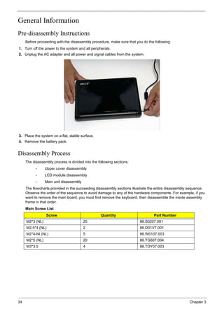 34 Chapter 3
General Information
Pre-disassembly Instructions
Before proceeding with the disassembly procedure, make sure that you do the following:
1. Turn off the power to the system and all peripherals.
2. Unplug the AC adapter and all power and signal cables from the system.
3. Place the system on a flat, stable surface.
4. Remove the battery pack.
Disassembly Process
The disassembly process is divided into the following sections:
• Upper cover disassembly
• LCD module disassembly
• Main unit disassembly
The flowcharts provided in the succeeding disassembly sections illustrate the entire disassembly sequence.
Observe the order of the sequence to avoid damage to any of the hardware components. For example, if you
want to remove the main board, you must first remove the keyboard, then disassemble the inside assembly
frame in that order.
Main Screw List
Screw Quantity Part Number
M2*3 (NL) 25 86.S0207.001
M2.5*4 (NL) 2 86.D01V7.001
M2*4-NI (NL) 5 86.W0107.003
M2*5 (NL) 20 86.TG607.004
M3*3.5 4 86.TDY07.003
 
