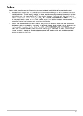 V
Preface
Before using this information and the product it supports, please read the following general information.
1. This Service Guide provides you with all technical information relating to the BASIC CONFIGURATION
decided for Acer's "global" product offering. To better fit local market requirements and enhance product
competitiveness, your regional office MAY have decided to extend the functionality of a machine (e.g.
add-on card, modem, or extra memory capability). These LOCALIZED FEATURES will NOT be covered
in this generic service guide. In such cases, please contact your regional offices or the responsible
personnel/channel to provide you with further technical details.
2. Please note WHEN ORDERING FRU PARTS, that you should check the most up-to-date information
available on your regional web or channel. If, for whatever reason, a part number change is made, it will
not be noted in the printed Service Guide. For ACER-AUTHORIZED SERVICE PROVIDERS, your Acer
office may have a DIFFERENT part number code to those given in the FRU list of this printed Service
Guide. You MUST use the list provided by your regional Acer office to order FRU parts for repair and
service of customer machines.
 