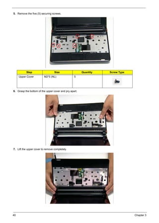 40 Chapter 3
5. Remove the five (5) securing screws.
6. Grasp the bottom of the upper cover and pry apart.
7. Lift the upper cover to remove completely.
Step Size Quantity Screw Type
Upper Cover M2*5 (NL) 5
 