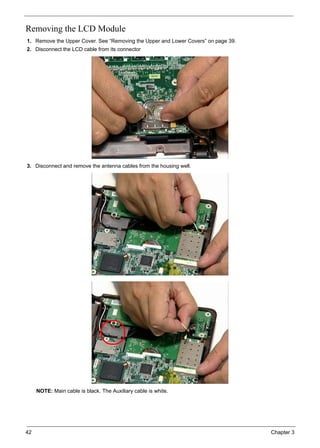 42 Chapter 3
Removing the LCD Module
1. Remove the Upper Cover. See “Removing the Upper and Lower Covers” on page 39.
2. Disconnect the LCD cable from its connector
3. Disconnect and remove the antenna cables from the housing well.
NOTE: Main cable is black. The Auxiliary cable is white.
 