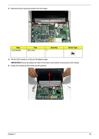 Chapter 3 43
4. Remove the four securing screws from the hinges.
5. Tilt the LCD module so it sits at a 90 degree angle.
IMPORTANT:Ensure all cables are clear of the lower cover before removing the LCD module.
6. Grasp the module by both sides and lift upwards.
Step Size Quantity Screw Type
LCD Module M2*5 (NL) 4
 