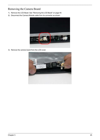 Chapter 3 45
Removing the Camera Board
1. Remove the LCD Bezel. See “Removing the LCD Bezel” on page 44.
2. Disconnect the Camera Module cable from its connector as shown.
3. Remove the camera board from the LCD cover.
 