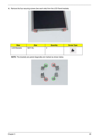 Chapter 3 49
4. Remove the four securing screws (two each side) from the LCD Panel brackets.
NOTE: The brackets are paired diagonally and marked as shown below.
Step Size Quantity Screw Type
LCD Brackets M2*3 NL 4
 