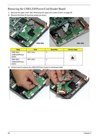52 Chapter 3
Removing the USB/LED/Power/Card Reader Board
1. Remove the upper cover. See “Removing the Upper and Lower Covers” on page 39.
2. Remove the three (3) securing screws as shown.
3. Lift the board to expose the USB/LED/Power board to mainboard cable.
Step Size Quantity Screw Type
HDD SKU:
USB/LED/Power
board
M2*3 (NL) 3
SDD SKU:
USB/LED/Power
board
M2*3 (NL) 4
HDD SKU SSD SKU
 