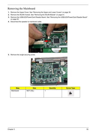 Chapter 3 55
Removing the Mainboard
1. Remove the Upper Cover. See “Removing the Upper and Lower Covers” on page 39.
2. Remove the WLAN module. See “Removing the WLAN Module” on page 51.
3. Remove the USB/LED/Power/Card Reader Board. See “Removing the USB/LED/Power/Card Reader Board”
on page 52.
4. Disconnect the speaker to mainboard cable.
5. Remove the single securing screw.
Step Size Quantity Screw Type
Mainboard M2*3 (NL) 1
 