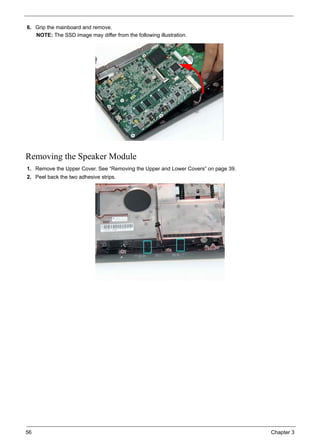 56 Chapter 3
6. Grip the mainboard and remove.
NOTE: The SSD image may differ from the following illustration.
Removing the Speaker Module
1. Remove the Upper Cover. See “Removing the Upper and Lower Covers” on page 39.
2. Peel back the two adhesive strips.
 