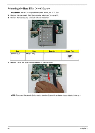 58 Chapter 3
Removing the Hard Disk Drive Module
IMPORTANT:The HDD is only available on the Aspire one HDD SKU.
1. Remove the mainboard. See “Removing the Mainboard” on page 55.
2. Remove the two securing screws to release the carrier.
3. Hold the carrier and slide the HDD away from the mainboard.
NOTE: To prevent damage to device, avoid pressing down on it or placing heavy objects on top of it.
Step Size Quantity Screw Type
HDD Module M2.5*4 (NL) 2
 