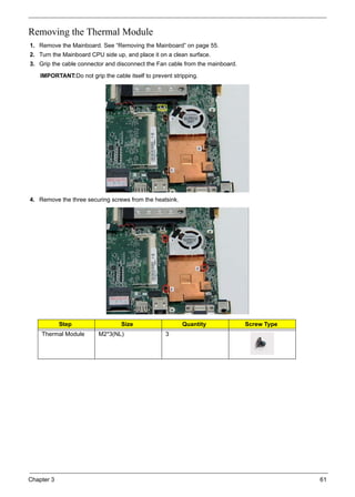 Chapter 3 61
Removing the Thermal Module
1. Remove the Mainboard. See “Removing the Mainboard” on page 55.
2. Turn the Mainboard CPU side up, and place it on a clean surface.
3. Grip the cable connector and disconnect the Fan cable from the mainboard.
IMPORTANT:Do not grip the cable itself to prevent stripping.
4. Remove the three securing screws from the heatsink.
Step Size Quantity Screw Type
Thermal Module M2*3(NL) 3
 