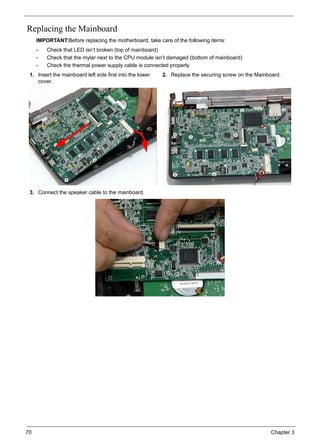 70 Chapter 3
Replacing the Mainboard
IMPORTANT:Before replacing the motherboard, take care of the following items:
• Check that LED isn’t broken (top of mainboard)
• Check that the mylar next to the CPU module isn’t damaged (bottom of mainboard)
• Check the thermal power supply cable is connected properly
1. Insert the mainboard left side first into the lower
cover.
2. Replace the securing screw on the Mainboard.
3. Connect the speaker cable to the mainboard.
 