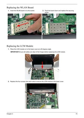 Chapter 3 73
Replacing the WLAN Board
Replacing the LCM Module
1. Insert the WLAN board in to the socket. 2. Push the board down and replace the securing
screw.
1. Place the LCM module on to the lower cover at a 90 degree angle.
IMPORTANT:Ensure all cables are clear of the hinges before replacing the LCM module.
2. Replace the four screws (two each side) to secure the LCM module to the lower cover.
 