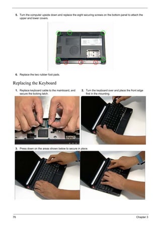76 Chapter 3
Replacing the Keyboard
5. Turn the computer upside down and replace the eight securing screws on the bottom panel to attach the
upper and lower covers.
6. Replace the two rubber foot pads.
1. Replace keyboard cable to the mainboard, and
secure the locking latch.
2. Turn the keyboard over and place the front edge
first in the mounting.
3. Press down on the areas shown below to secure in place.
 