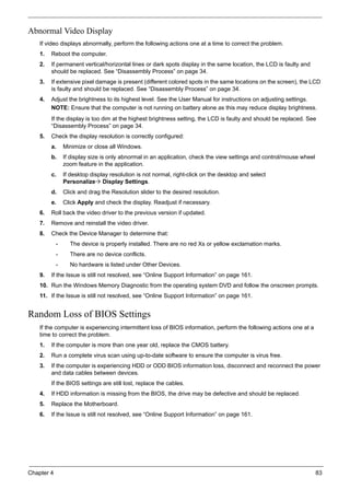 Chapter 4 83
Abnormal Video Display
If video displays abnormally, perform the following actions one at a time to correct the problem.
1. Reboot the computer.
2. If permanent vertical/horizontal lines or dark spots display in the same location, the LCD is faulty and
should be replaced. See “Disassembly Process” on page 34.
3. If extensive pixel damage is present (different colored spots in the same locations on the screen), the LCD
is faulty and should be replaced. See “Disassembly Process” on page 34.
4. Adjust the brightness to its highest level. See the User Manual for instructions on adjusting settings.
NOTE: Ensure that the computer is not running on battery alone as this may reduce display brightness.
If the display is too dim at the highest brightness setting, the LCD is faulty and should be replaced. See
“Disassembly Process” on page 34.
5. Check the display resolution is correctly configured:
a. Minimize or close all Windows.
b. If display size is only abnormal in an application, check the view settings and control/mouse wheel
zoom feature in the application.
c. If desktop display resolution is not normal, right-click on the desktop and select
Personalize Display Settings.
d. Click and drag the Resolution slider to the desired resolution.
e. Click Apply and check the display. Readjust if necessary.
6. Roll back the video driver to the previous version if updated.
7. Remove and reinstall the video driver.
8. Check the Device Manager to determine that:
• The device is properly installed. There are no red Xs or yellow exclamation marks.
• There are no device conflicts.
• No hardware is listed under Other Devices.
9. If the Issue is still not resolved, see “Online Support Information” on page 161.
10. Run the Windows Memory Diagnostic from the operating system DVD and follow the onscreen prompts.
11. If the Issue is still not resolved, see “Online Support Information” on page 161.
Random Loss of BIOS Settings
If the computer is experiencing intermittent loss of BIOS information, perform the following actions one at a
time to correct the problem.
1. If the computer is more than one year old, replace the CMOS battery.
2. Run a complete virus scan using up-to-date software to ensure the computer is virus free.
3. If the computer is experiencing HDD or ODD BIOS information loss, disconnect and reconnect the power
and data cables between devices.
If the BIOS settings are still lost, replace the cables.
4. If HDD information is missing from the BIOS, the drive may be defective and should be replaced.
5. Replace the Motherboard.
6. If the Issue is still not resolved, see “Online Support Information” on page 161.
 