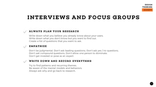 12
Write down what you believe you already know about your users.
Write down what you don’t know but you want to find out.
Create a list of questions that you want to ask.
ALWAYS PLAN YOUR RES EARCH
Don’t be judgmental, Don’t ask leading questions, Don’t ask yes / no questions,
Don’t ask compound questions, Don’t allow one person to dominate,
Don’t get invested or pose as an expert
EMPATHIZE
Try to find patterns and recurring themes.
Be aware of the mental models and behaviors.
Always ask why and go back to research,
WRITE DOWN AND RECORD EV ERYTHNG
INTERVIEWS AND FOCUS GROUPS
 