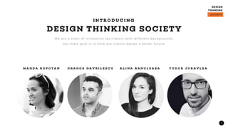 3
DESIGN THINKING SOCIETY
I N T R O D U C I N G
We are a team of innovation facilitators with different backgrounds.
Our main goal is to help our clients design a better future.
M A G D A R O P O T A N D R A G O S G A V R I L E S C U A L I N A B A N U L E A S A T U D O R J U R A V L E A
 