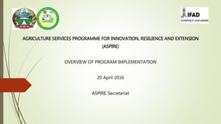 AGRICULTURE SERVICES PROGRAMME FOR INNOVATION, RESILIENCE AND EXTENSION
(ASPIRE)
OVERVIEW OF PROGRAM IMPLEMENTATION
20 April 2016
ASPIRE Secretariat
 